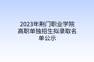 2023年荊門職業(yè)學院高職單獨招生擬錄取名單公示 2023年荊門職業(yè)學院高職單獨招生擬錄取名單公示