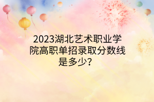 2023湖北藝術(shù)職業(yè)學(xué)院高職單招錄取分?jǐn)?shù)線是多少？