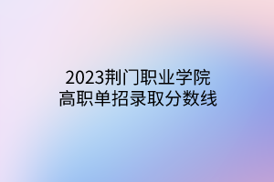 2023荊門職業(yè)學(xué)院高職單招錄取分?jǐn)?shù)線 2023荊門職業(yè)學(xué)院高職單招錄取分?jǐn)?shù)線