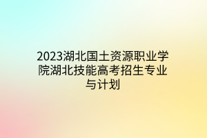 2023湖北國(guó)土資源職業(yè)學(xué)院湖北技能高考招生專業(yè)與計(jì)劃