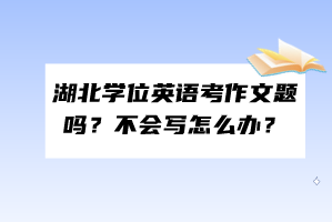 湖北學(xué)位英語考作文題嗎?不會寫怎么辦? 湖北學(xué)位英語考作文題嗎?不會寫怎么辦?