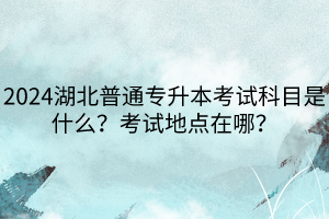 2024湖北普通專升本考試科目是什么?考試地點在哪? 2024湖北普通專升本考試科目是什么?考試地點在哪?