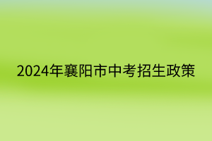 2024年襄陽市中考招生政策 2024年襄陽市中考招生政策