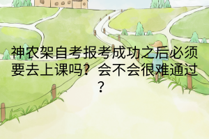 神農(nóng)架自考報考成功之后必須要去上課嗎？會不會很難通過？