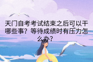 天門自考考試結束之后可以干哪些事?等待成績時有壓力怎么辦? 天門自考考試結束之后可以干哪些事?等待成績時有壓力怎么辦?