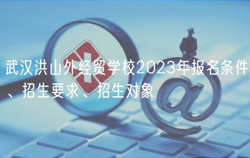 武漢洪山外經(jīng)貿(mào)學(xué)校2023年報(bào)名條件、招生要求、招生對(duì)象