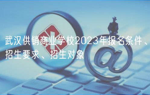 武漢供銷商業(yè)學(xué)校2023年報名條件、招生要求、招生對象
