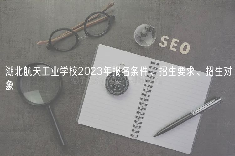 湖北航天工業(yè)學(xué)校2023年報名條件、招生要求、招生對象