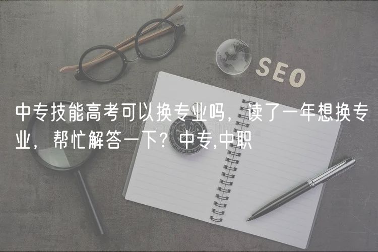 中專技能高考可以換專業(yè)嗎，讀了一年想換專業(yè)，幫忙解答一下？中專,中職