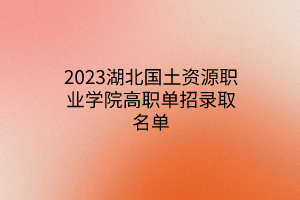 2023湖北國(guó)土資源職業(yè)學(xué)院高職單招錄取名單