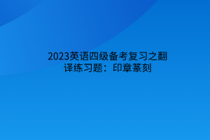 2023英語(yǔ)四級(jí)備考復(fù)習(xí)之翻譯練習(xí)題：印章篆刻