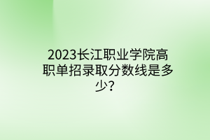2023長江職業(yè)學院高職單招錄取分數(shù)線是多少？