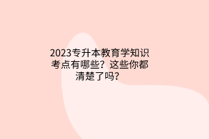 2023專升本教育學(xué)知識考點有哪些？這些你都清楚了嗎？