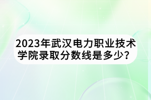 2023年武漢電力職業(yè)技術學院錄取分數(shù)線是多少？