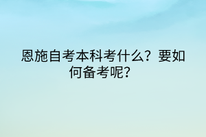 恩施自考本科考什么？要如何備考呢？