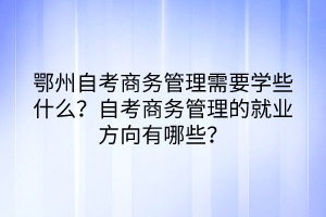 鄂州自考商務(wù)管理需要學(xué)些什么？自考商務(wù)管理的就業(yè)方向有哪些？