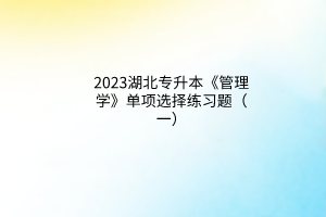 2023湖北專升本《管理學(xué)》單項選擇練習(xí)題（一）
