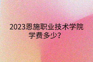 2023恩施職業(yè)技術學院學費多少？