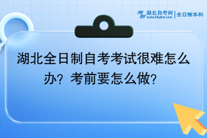 湖北全日制自考考試很難怎么辦？考前要怎么做？
