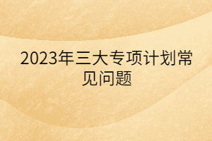 2023年三大專項(xiàng)計(jì)劃常見問題