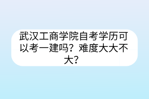 武漢工商學院自考學歷可以考一建嗎？難度大大不大？