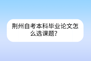 荊州自考本科畢業(yè)論文怎么選課題？