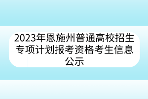 2023年恩施州普通高校招生專(zhuān)項(xiàng)計(jì)劃報(bào)考資格考生信息公示