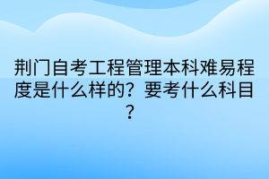 荊門(mén)自考工程管理本科難易程度是什么樣的？要考什么科目？