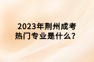 2023年荊州成考熱門專業(yè)是什么？