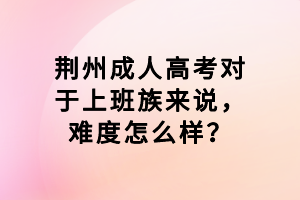 荊州成人高考對(duì)于上班族來說，難度怎么樣？