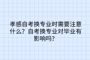 孝感自考換專業(yè)時(shí)需要注意什么？自考換專業(yè)對(duì)畢業(yè)有影響嗎？