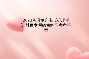 2023普通專升本《護(hù)理學(xué)》科目專項綜合練習(xí)參考答案
