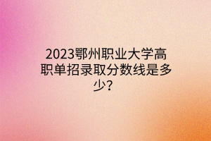 2023鄂州職業(yè)大學高職單招錄取分數(shù)線是多少？