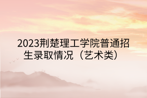 2023荊楚理工學(xué)院普通招生錄取情況（藝術(shù)類(lèi)）