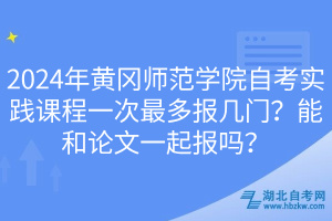 2024年黃岡師范學院自考實踐課程一次最多報幾門？能和論文一起報嗎？