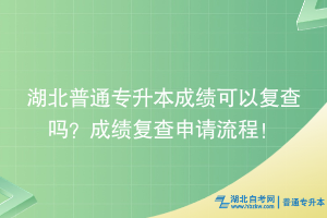 湖北普通專升本成績可以復查嗎？成績復查申請流程！