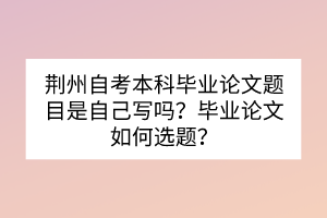 荊州自考本科畢業(yè)論文題目是自己寫嗎？畢業(yè)論文如何選題？