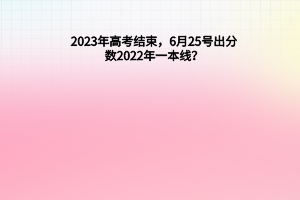 2023年高考結(jié)束，6月25號出分數(shù)，2022年一本線？