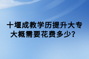 十堰成教學(xué)歷提升大專大概需要花費(fèi)多少? 十堰成教學(xué)歷提升大專大概需要花費(fèi)多少?