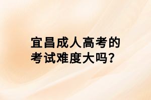 宜昌成人高考的考試難度大嗎? 宜昌成人高考的考試難度大嗎?
