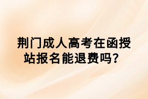 荊門成人高考在函授站報(bào)名能退費(fèi)嗎？