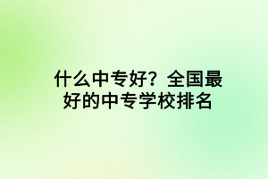 什么中專好?全國最好的中專學(xué)校排名 什么中專好?全國最好的中專學(xué)校排名