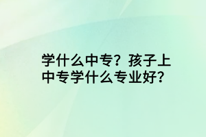 學什么中專?孩子上中專學什么專業(yè)好? 學什么中專?孩子上中專學什么專業(yè)好?