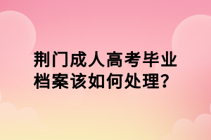 荊門成人高考畢業(yè)檔案該如何處理？