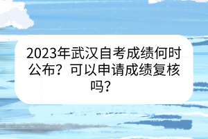 2023年武漢自考成績(jī)何時(shí)公布？可以申請(qǐng)成績(jī)復(fù)核嗎？