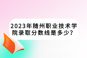 2023年隨州職業(yè)技術(shù)學(xué)院錄取分?jǐn)?shù)線是多少? 2023年隨州職業(yè)技術(shù)學(xué)院錄取分?jǐn)?shù)線是多少?