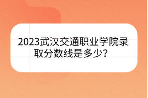 2023武漢交通職業(yè)學院錄取分數(shù)線是多少？