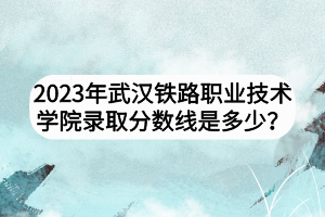 2023年武漢鐵路職業(yè)技術(shù)學(xué)院錄取分?jǐn)?shù)線是多少? 2023年武漢鐵路職業(yè)技術(shù)學(xué)院錄取分?jǐn)?shù)線是多少?