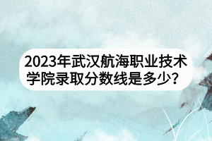 2023年武漢航海職業(yè)技術(shù)學院錄取分數(shù)線是多少? 2023年武漢航海職業(yè)技術(shù)學院錄取分數(shù)線是多少?