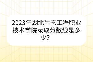 2023年湖北生態(tài)工程職業(yè)技術(shù)學(xué)院錄取分數(shù)線是多少? 2023年湖北生態(tài)工程職業(yè)技術(shù)學(xué)院錄取分數(shù)線是多少?